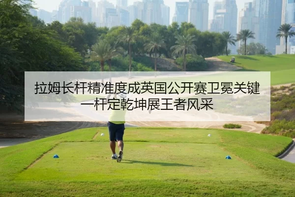 拉姆长杆精准度成英国公开赛卫冕关键 一杆定乾坤展王者风采