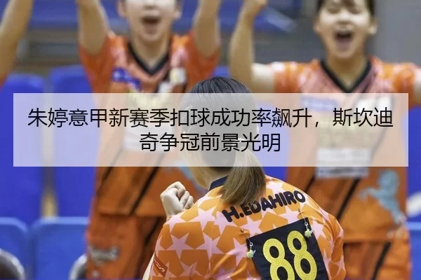 朱婷意甲新赛季扣球成功率飙升，斯坎迪奇争冠前景光明