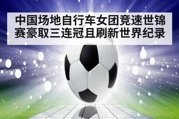 中国场地自行车女团竞速世锦赛豪取三连冠且刷新世界纪录