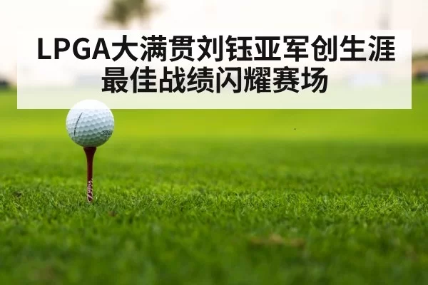 LPGA大满贯刘钰亚军创生涯最佳战绩闪耀赛场