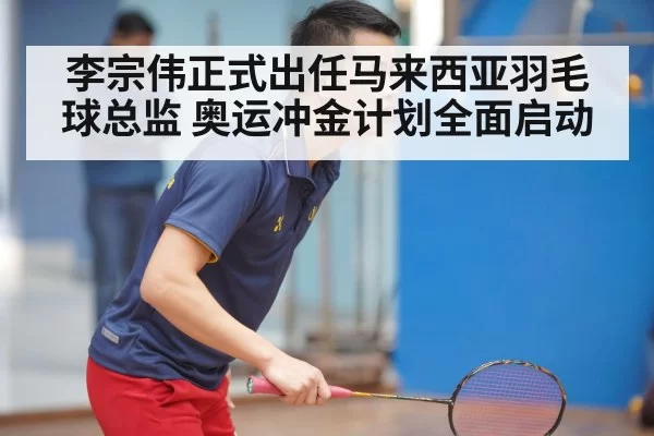 李宗伟正式出任马来西亚羽毛球总监 奥运冲金计划全面启动
