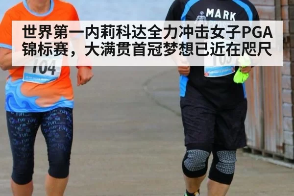 世界第一内莉科达全力冲击女子PGA锦标赛，大满贯首冠梦想已近在咫尺